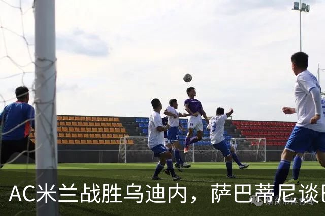AC米兰战胜乌迪内，萨巴蒂尼谈巴尔泰萨吉的成长与表现